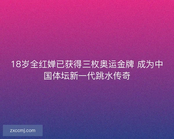 18岁全红婵已获得三枚奥运金牌 成为中国体坛新一代跳水传奇