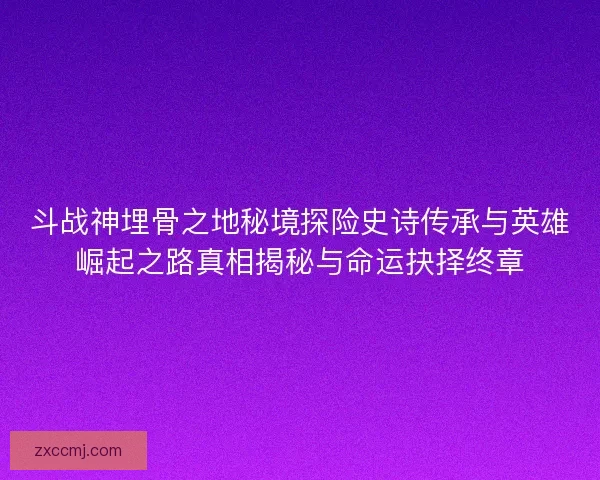 斗战神埋骨之地秘境探险史诗传承与英雄崛起之路真相揭秘与命运抉择终章