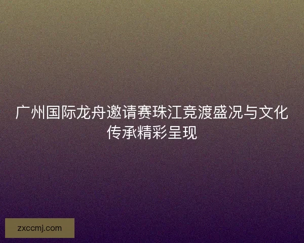 广州国际龙舟邀请赛珠江竞渡盛况与文化传承精彩呈现