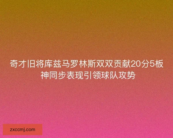 奇才旧将库兹马罗林斯双双贡献20分5板 神同步表现引领球队攻势