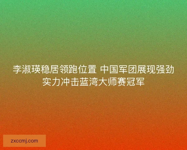 李淑瑛稳居领跑位置 中国军团展现强劲实力冲击蓝湾大师赛冠军