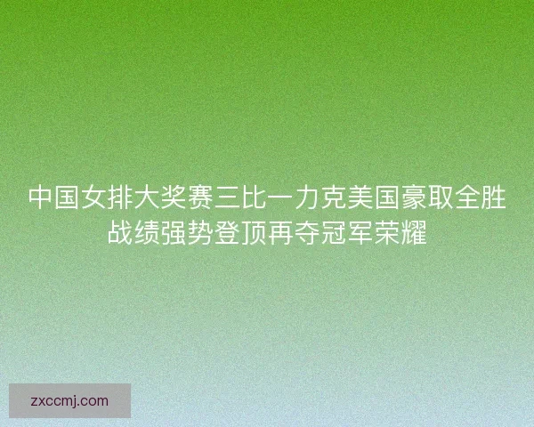 中国女排大奖赛三比一力克美国豪取全胜战绩强势登顶再夺冠军荣耀