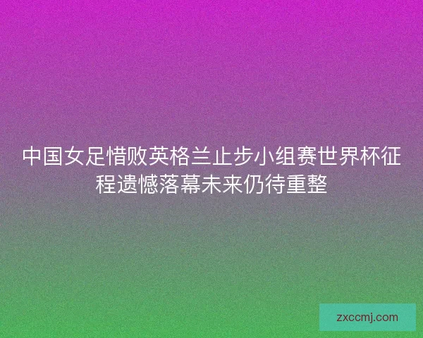 中国女足惜败英格兰止步小组赛世界杯征程遗憾落幕未来仍待重整
