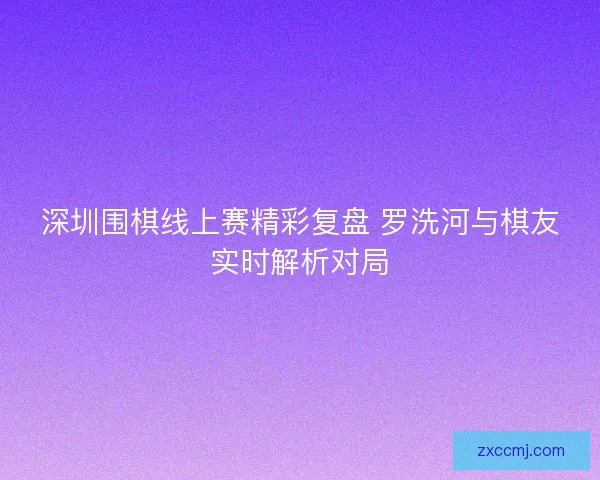 深圳围棋线上赛精彩复盘 罗洗河与棋友实时解析对局