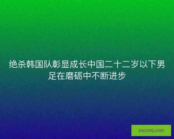 绝杀韩国队彰显成长中国二十二岁以下男足在磨砺中不断进步