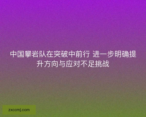 中国攀岩队在突破中前行 进一步明确提升方向与应对不足挑战