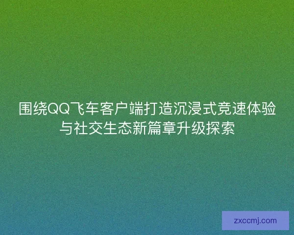 围绕QQ飞车客户端打造沉浸式竞速体验与社交生态新篇章升级探索